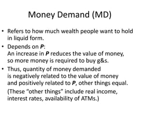 Money Demand (MD)
• Refers to how much wealth people want to hold
in liquid form.
• Depends on P:
An increase in P reduces the value of money,
so more money is required to buy g&s.
• Thus, quantity of money demanded
is negatively related to the value of money
and positively related to P, other things equal.
(These “other things” include real income,
interest rates, availability of ATMs.)
 