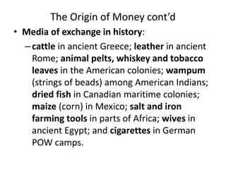 The Origin of Money cont’d
• Media of exchange in history:
–cattle in ancient Greece; leather in ancient
Rome; animal pelts, whiskey and tobacco
leaves in the American colonies; wampum
(strings of beads) among American Indians;
dried fish in Canadian maritime colonies;
maize (corn) in Mexico; salt and iron
farming tools in parts of Africa; wives in
ancient Egypt; and cigarettes in German
POW camps.
 