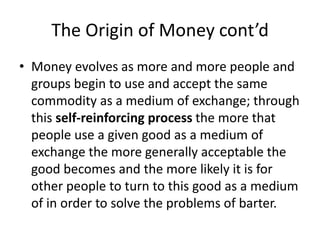 The Origin of Money cont’d
• Money evolves as more and more people and
groups begin to use and accept the same
commodity as a medium of exchange; through
this self-reinforcing process the more that
people use a given good as a medium of
exchange the more generally acceptable the
good becomes and the more likely it is for
other people to turn to this good as a medium
of in order to solve the problems of barter.
 