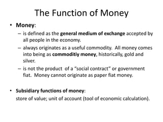 The Function of Money
• Money:
– is defined as the general medium of exchange accepted by
all people in the economy.
– always originates as a useful commodity. All money comes
into being as commoditiy money, historically, gold and
silver.
– is not the product of a “social contract” or government
fiat. Money cannot originate as paper fiat money.
• Subsidiary functions of money:
store of value; unit of account (tool of economic calculation).
 