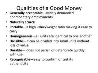 Qualities of a Good Money
• Generally acceptable—widely demanded
nonmonetary employments
• Naturally scarce
• Portable—a high value/weight ratio making it easy to
carry
• Homogeneous—all units are identical to one another
• Divisible—it can be divided into small units without
loss of value
• Durable— does not perish or deteriorate quickly
with use
• Recognizable—easy to confirm or test its
authenticity
 