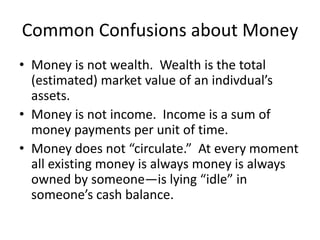 Common Confusions about Money
• Money is not wealth. Wealth is the total
(estimated) market value of an indivdual’s
assets.
• Money is not income. Income is a sum of
money payments per unit of time.
• Money does not “circulate.” At every moment
all existing money is always money is always
owned by someone—is lying “idle” in
someone’s cash balance.
 