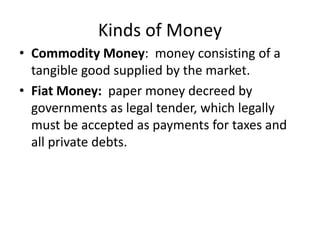 Kinds of Money
• Commodity Money: money consisting of a
tangible good supplied by the market.
• Fiat Money: paper money decreed by
governments as legal tender, which legally
must be accepted as payments for taxes and
all private debts.
 