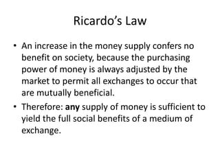Ricardo’s Law
• An increase in the money supply confers no
benefit on society, because the purchasing
power of money is always adjusted by the
market to permit all exchanges to occur that
are mutually beneficial.
• Therefore: any supply of money is sufficient to
yield the full social benefits of a medium of
exchange.
 