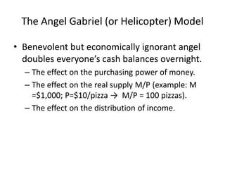 The Angel Gabriel (or Helicopter) Model
• Benevolent but economically ignorant angel
doubles everyone’s cash balances overnight.
– The effect on the purchasing power of money.
– The effect on the real supply M/P (example: M
=$1,000; P=$10/pizza → M/P = 100 pizzas).
– The effect on the distribution of income.
 