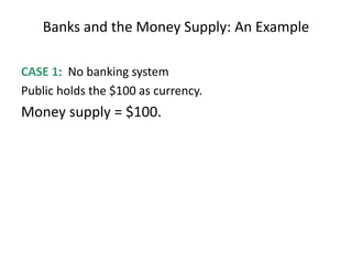 Banks and the Money Supply: An Example
CASE 1: No banking system
Public holds the $100 as currency.
Money supply = $100.
 