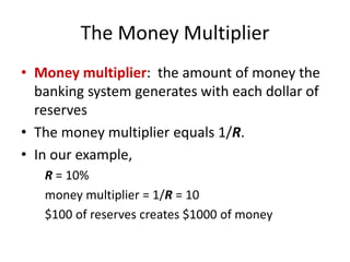 The Money Multiplier
• Money multiplier: the amount of money the
banking system generates with each dollar of
reserves
• The money multiplier equals 1/R.
• In our example,
R = 10%
money multiplier = 1/R = 10
$100 of reserves creates $1000 of money
 