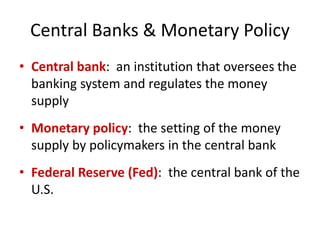 Central Banks & Monetary Policy
• Central bank: an institution that oversees the
banking system and regulates the money
supply
• Monetary policy: the setting of the money
supply by policymakers in the central bank
• Federal Reserve (Fed): the central bank of the
U.S.
 