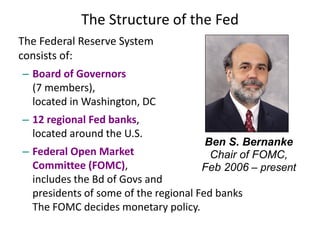 The Structure of the Fed
The Federal Reserve System
consists of:
– Board of Governors
(7 members),
located in Washington, DC
– 12 regional Fed banks,
located around the U.S.
– Federal Open Market
Committee (FOMC),
includes the Bd of Govs and
presidents of some of the regional Fed banks
The FOMC decides monetary policy.
Ben S. Bernanke
Chair of FOMC,
Feb 2006 – present
 