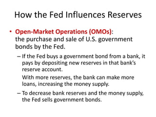 How the Fed Influences Reserves
• Open-Market Operations (OMOs):
the purchase and sale of U.S. government
bonds by the Fed.
– If the Fed buys a government bond from a bank, it
pays by depositing new reserves in that bank’s
reserve account.
With more reserves, the bank can make more
loans, increasing the money supply.
– To decrease bank reserves and the money supply,
the Fed sells government bonds.
 