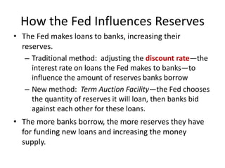How the Fed Influences Reserves
• The Fed makes loans to banks, increasing their
reserves.
– Traditional method: adjusting the discount rate—the
interest rate on loans the Fed makes to banks—to
influence the amount of reserves banks borrow
– New method: Term Auction Facility—the Fed chooses
the quantity of reserves it will loan, then banks bid
against each other for these loans.
• The more banks borrow, the more reserves they have
for funding new loans and increasing the money
supply.
 
