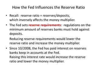 How the Fed Influences the Reserve Ratio
• Recall: reserve ratio = reserves/deposits,
which inversely affects the money multiplier.
• The Fed sets reserve requirements: regulations on the
minimum amount of reserves banks must hold against
deposits.
Reducing reserve requirements would lower the
reserve ratio and increase the money multiplier.
• Since 10/2008, the Fed has paid interest on reserves
banks keep in accounts at the Fed.
Raising this interest rate would increase the reserve
ratio and lower the money multiplier.
 