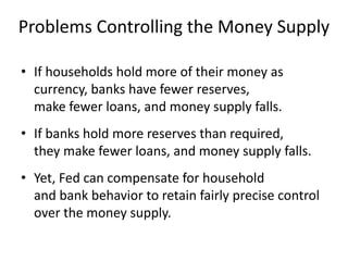 Problems Controlling the Money Supply
• If households hold more of their money as
currency, banks have fewer reserves,
make fewer loans, and money supply falls.
• If banks hold more reserves than required,
they make fewer loans, and money supply falls.
• Yet, Fed can compensate for household
and bank behavior to retain fairly precise control
over the money supply.
 