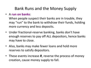 Bank Runs and the Money Supply
• A run on banks:
When people suspect their banks are in trouble, they
may “run” to the bank to withdraw their funds, holding
more currency and less deposits.
• Under fractional-reserve banking, banks don’t have
enough reserves to pay off ALL depositors, hence banks
may have to close.
• Also, banks may make fewer loans and hold more
reserves to satisfy depositors.
• These events increase R, reverse the process of money
creation, cause money supply to fall.
 