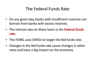 The Federal Funds Rate
• On any given day, banks with insufficient reserves can
borrow from banks with excess reserves.
• The interest rate on these loans is the federal funds
rate.
• The FOMC uses OMOs to target the fed funds rate.
• Changes in the fed funds rate cause changes in other
rates and have a big impact on the economy.
 