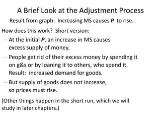 A Brief Look at the Adjustment Process
How does this work? Short version:
– At the initial P, an increase in MS causes
excess supply of money.
– People get rid of their excess money by spending it
on g&s or by loaning it to others, who spend it.
Result: increased demand for goods.
– But supply of goods does not increase,
so prices must rise.
(Other things happen in the short run, which we will
study in later chapters.)
Result from graph: Increasing MS causes P to rise.
 