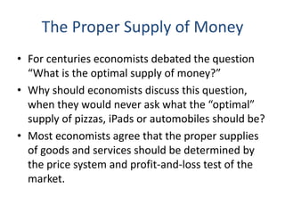 The Proper Supply of Money
• For centuries economists debated the question
“What is the optimal supply of money?”
• Why should economists discuss this question,
when they would never ask what the “optimal”
supply of pizzas, iPads or automobiles should be?
• Most economists agree that the proper supplies
of goods and services should be determined by
the price system and profit-and-loss test of the
market.
 