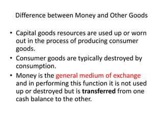 Difference between Money and Other Goods
• Capital goods resources are used up or worn
out in the process of producing consumer
goods.
• Consumer goods are typically destroyed by
consumption.
• Money is the general medium of exchange
and in performing this function it is not used
up or destroyed but is transferred from one
cash balance to the other.
 