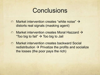 Conclusions
Market intervention creates “white noise” 
distorts real signals (masking agent)

Market intervention creates Moral Hazzard 
“Too big to fail”  Too big to Jail
Market intervention creates backward Social
redistribution  Privatize the profits and socialize
the losses (the poor pays the rich)

 