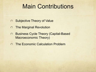 Main Contributions
Subjective Theory of Value
The Marginal Revolution
Business Cycle Theory (Capital-Based
Macroeconomic Theory)
The Economic Calculation Problem

 