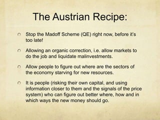 The Austrian Recipe:
Stop the Madoff Scheme (QE) right now, before it’s
too late!
Allowing an organic correction, i.e. allow markets to
do the job and liquidate malinvestments.
Allow people to figure out where are the sectors of
the economy starving for new resources.
It is people (risking their own capital, and using
information closer to them and the signals of the price
system) who can figure out better where, how and in
which ways the new money should go.

 