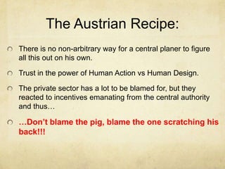 The Austrian Recipe:
There is no non-arbitrary way for a central planer to figure
all this out on his own.

Trust in the power of Human Action vs Human Design.
The private sector has a lot to be blamed for, but they
reacted to incentives emanating from the central authority
and thus…

…Don’t blame the pig, blame the one scratching his
back!!!

 