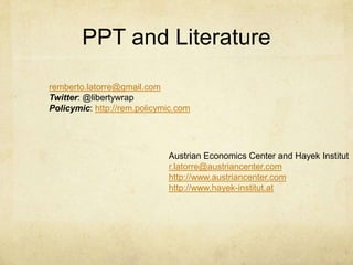 PPT and Literature
remberto.latorre@gmail.com
Twitter: @libertywrap
Policymic: http://rem.policymic.com

Austrian Economics Center and Hayek Institut
r.latorre@austriancenter.com
http://www.austriancenter.com
http://www.hayek-institut.at

 