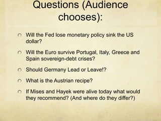 Questions (Audience
chooses):
Will the Fed lose monetary policy sink the US
dollar?

Will the Euro survive Portugal, Italy, Greece and
Spain sovereign-debt crises?
Should Germany Lead or Leave!?

What is the Austrian recipe?
If Mises and Hayek were alive today what would
they recommend? (And where do they differ?)

 