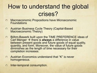 How to understand the global
crises?
Macroeconomic Propositions have Microeconomic
Foundations
Austrian Business Cycle Theory (Capital-Based
Macroeconomic Theory)
Böhm-Bawerk built upon the TIME PREFERENCE ideas of
Carl Menger  there is always a difference in value
between present goods and future goods of equal quality,
quantity, and form. Moreover, the value of future goods
diminishes as the length of time necessary for their
completion increases.
Austrian Economics understand that “K” is never
homogeneous.

Inter-temporal consumption.

 