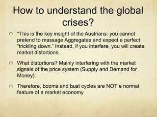 How to understand the global
crises?
*This is the key insight of the Austrians: you cannot
pretend to massage Aggregates and expect a perfect
“trickling down.” Instead, if you interfere, you will create
market distortions.
What distortions? Mainly interfering with the market
signals of the price system (Supply and Demand for
Money).
Therefore, booms and bust cycles are NOT a normal
feature of a market economy

 