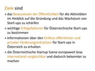 Ziele sind
» das Bewusstsein der Öffentlichkeit für die Aktivitäten
im Hinblick auf die Gründung und das Wachstum von
Start-ups zu schärfen
» wichtige Erfolgsfaktoren für Österreichische Start-ups
zu bestimmen
» Informationen über den Einfluss öffentlicher und
privater Förderungsinitiativen für Start-ups in
Österreich zu erhalten
» die Österreichische Startup Szene europaweit bzw.
international vergleichbar und dadurch bekannter zu
machen

 