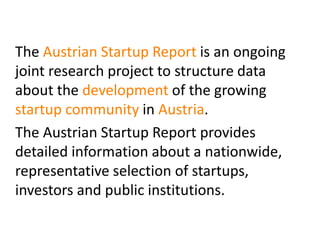 The Austrian Startup Report is an ongoing
joint research project to structure data
about the development of the growing
startup community in Austria.
The Austrian Startup Report provides
detailed information about a nationwide,
representative selection of startups,
investors and public institutions.

 