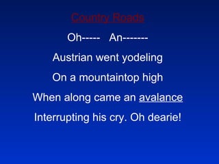 Country Roads Oh-----  An------- Austrian went yodeling On a mountaintop high When along came an  avalance Interrupting his cry. Oh dearie! 