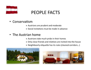 PEOPLE	
  FACTS	
  
•  ConservaVsm	
  
               »  Austrians	
  are	
  prudent	
  and	
  moderate	
  
               »  Social	
  invitaVons	
  must	
  be	
  made	
  in	
  advance	
  

•  The	
  Austrian	
  home	
  
               »  Austrians	
  take	
  much	
  pride	
  in	
  their	
  homes	
  
               »  Only	
  close	
  friends	
  and	
  relaVves	
  are	
  invited	
  into	
  the	
  house	
  
               »  Neightboorly	
  eVque]e	
  has	
  its	
  rules	
  (cleaned	
  corridors…)	
  
 