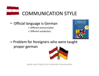 COMMUNICATION	
  STYLE	
  
•  Oﬃcial	
  language	
  is	
  German	
  
                »  Diﬀerent	
  pronunciaVon	
  
                »  Diﬀerent	
  vocabulary	
  



=	
  Problem	
  for	
  foreigners	
  who	
  were	
  taught	
  
     proper	
  german	
  



               Speak	
  some	
  English,	
  but	
  interpreter	
  recommended	
  
 