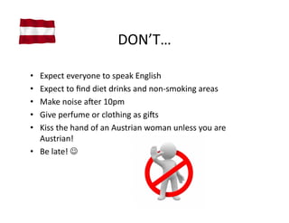DON’T…	
  

•  Expect	
  everyone	
  to	
  speak	
  English	
  
•  Expect	
  to	
  ﬁnd	
  diet	
  drinks	
  and	
  non-­‐smoking	
  areas	
  
•  Make	
  noise	
  amer	
  10pm	
  
•  Give	
  perfume	
  or	
  clothing	
  as	
  gims	
  
•  Kiss	
  the	
  hand	
  of	
  an	
  Austrian	
  woman	
  unless	
  you	
  are	
  
   Austrian!	
  
•  Be	
  late!	
  	
  
 