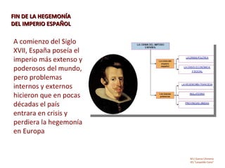 FIN DE LA HEGEMONÍA
DEL IMPERIO ESPAÑOL

A comienzo del Siglo
XVII, España poseía el
imperio más extenso y
poderosos del mundo,
pero problemas
internos y externos
hicieron que en pocas
décadas el país
entrara en crisis y
perdiera la hegemonía
en Europa


                         M.C García Chimeno
                         IES “Leopoldo Cano”
 