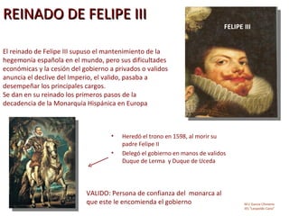REINADO DE FELIPE III
                                                                             FELIPE III


El reinado de Felipe III supuso el mantenimiento de la
hegemonía española en el mundo, pero sus dificultades
económicas y la cesión del gobierno a privados o validos
anuncia el declive del Imperio, el valido, pasaba a
desempeñar los principales cargos.
Se dan en su reinado los primeros pasos de la
decadencia de la Monarquía Hispánica en Europa



                                    •   Heredó el trono en 1598, al morir su
                                        padre Felipe II
                                    •   Delegó el gobierno en manos de validos
                                        Duque de Lerma y Duque de Uceda




                            VALIDO: Persona de confianza del monarca al
                            que este le encomienda el gobierno                      M.C García Chimeno
                                                                                    IES “Leopoldo Cano”
 