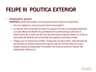 FELIPE III POLITICA EXTERIOR
•   Característica general
    PACIFISTA, pretendió acabar con las guerras para mejorar la economía
     – Paz con Inglaterra, tras la muerte de la reina Isabel I
     – La muerte del rey francés Enrique IV supuso el fin de un enemigo potencial,
        su viuda María de Medici fue partidaria de la amistad que selló con el
        matrimonio de su hijo Luís XIII con Ana de Austria hija de Felipe III y el de su
        hija Isabel de Borbón con el hijo del rey español el príncipe Felipe
     – Tregua con las Provincias Unidas “Tregua de los doce años” este periodo de
        paz finalizó en 1618 al comenzar la guerra de los Treinta Años en la que
        España apoyó al emperador Fernando II de Austria contra el elector del
        Palatinado, Federico V.




                                                                                 M.C García Chimeno
                                                                                 IES “Leopoldo Cano”
 