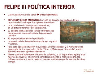 FELIPE III POLÍTICA INTERIOR
•   Gastos excesivos de la corte  crisis económicas

•   EXPULSIÓN DE LOS MORISCOS: En 1609 se decretó la expulsión de los
    moriscos de España por los siguientes motivos:
•   La actitud de cristianos poco convencidos,
    en un Estado defensor del catolicismo.
•   Su posible alianza con los turcos y berberiscos
    que atacaban constantemente las costas de
    Levante.
•   Su impopularidad entre la población.
•   La necesidad del Estado de controlar sus riquezas
     y valores.
•   Para esta operación fueron movilizados 30.000 soldados y la Armada fue la
    encargada de transportarlos hasta Túnez o Marruecos. Se expulsó a unos
    300.000 moriscos aproximadamente.
•   Afectó considerablemente al Reino de Valencia, a las vegas de Aragón y a las
    huertas de levante. Disminuyó considerablemente la mano de obra, los
    cultivos de azúcar y arroz tuvieron que ser sustituidos por la morera, la viña y
    el trigo.


                                                                                  M.C García Chimeno
                                                                                  IES “Leopoldo Cano”
 