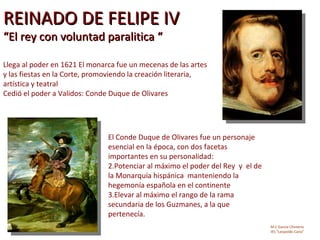 REINADO DE FELIPE IV
“El rey con voluntad paralitica “

Llega al poder en 1621 El monarca fue un mecenas de las artes
y las fiestas en la Corte, promoviendo la creación literaria,
artística y teatral
Cedió el poder a Validos: Conde Duque de Olivares




                               El Conde Duque de Olivares fue un personaje
                               esencial en la época, con dos facetas
                               importantes en su personalidad:
                               2.Potenciar al máximo el poder del Rey y el de
                               la Monarquía hispánica manteniendo la
                               hegemonía española en el continente
                               3.Elevar al máximo el rango de la rama
                               secundaria de los Guzmanes, a la que
                               pertenecía.
                                                                                M.C García Chimeno
                                                                                IES “Leopoldo Cano”
 