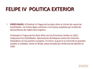 FELIPE IV POLITICA EXTERIOR

•   PAÍSES BAJOS. Al finalizar la Tregua de los doce años se inician de nuevo las
    hostilidades Los Países Bajos volvieron a la Corona española por la falta de
    descendencia de Isabel Clara Eugenia.

    Finalizada la Tregua de los Doce Años con las Provincias Unidas en 1621,
    empezaron las hostilidades. Operaciones de bloqueo contra los intereses
    holandeses en los puertos europeos. En tierra, la guerra se concretó en grandes
    asedios a ciudades, como en Breda, plaza tomada por Ambrosio de Spínola en
    1625




                                                                             M.C García Chimeno
                                                                             IES “Leopoldo Cano”
 