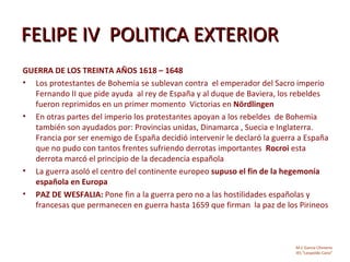 FELIPE IV POLITICA EXTERIOR
GUERRA DE LOS TREINTA AÑOS 1618 – 1648
• Los protestantes de Bohemia se sublevan contra el emperador del Sacro imperio
  Fernando II que pide ayuda al rey de España y al duque de Baviera, los rebeldes
  fueron reprimidos en un primer momento Victorias en Nördlingen
• En otras partes del imperio los protestantes apoyan a los rebeldes de Bohemia
  también son ayudados por: Provincias unidas, Dinamarca , Suecia e Inglaterra.
  Francia por ser enemigo de España decidió intervenir le declaró la guerra a España
  que no pudo con tantos frentes sufriendo derrotas importantes Rocroi esta
  derrota marcó el principio de la decadencia española
• La guerra asoló el centro del continente europeo supuso el fin de la hegemonía
  española en Europa
• PAZ DE WESFALIA: Pone fin a la guerra pero no a las hostilidades españolas y
  francesas que permanecen en guerra hasta 1659 que firman la paz de los Pirineos



                                                                           M.C García Chimeno
                                                                           IES “Leopoldo Cano”
 