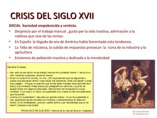 CRISIS DEL SIGLO XVII
SOCIAL Sociedad empobrecida y rentista.
• Desprecio por el trabajo manual , gusto por la vida inactiva, admiración a la
   nobleza que vive de las rentas.
• En España la llegada de oro de América había fomentado esta tendencia.
• La falta de iniciativa, la subida de impuestos provocan la ruina de la industria y la
   agricultura
• Existencia de población inactiva y dedicada a la mendicidad




                                                                              M.C García Chimeno
                                                                              IES “Leopoldo Cano”
 