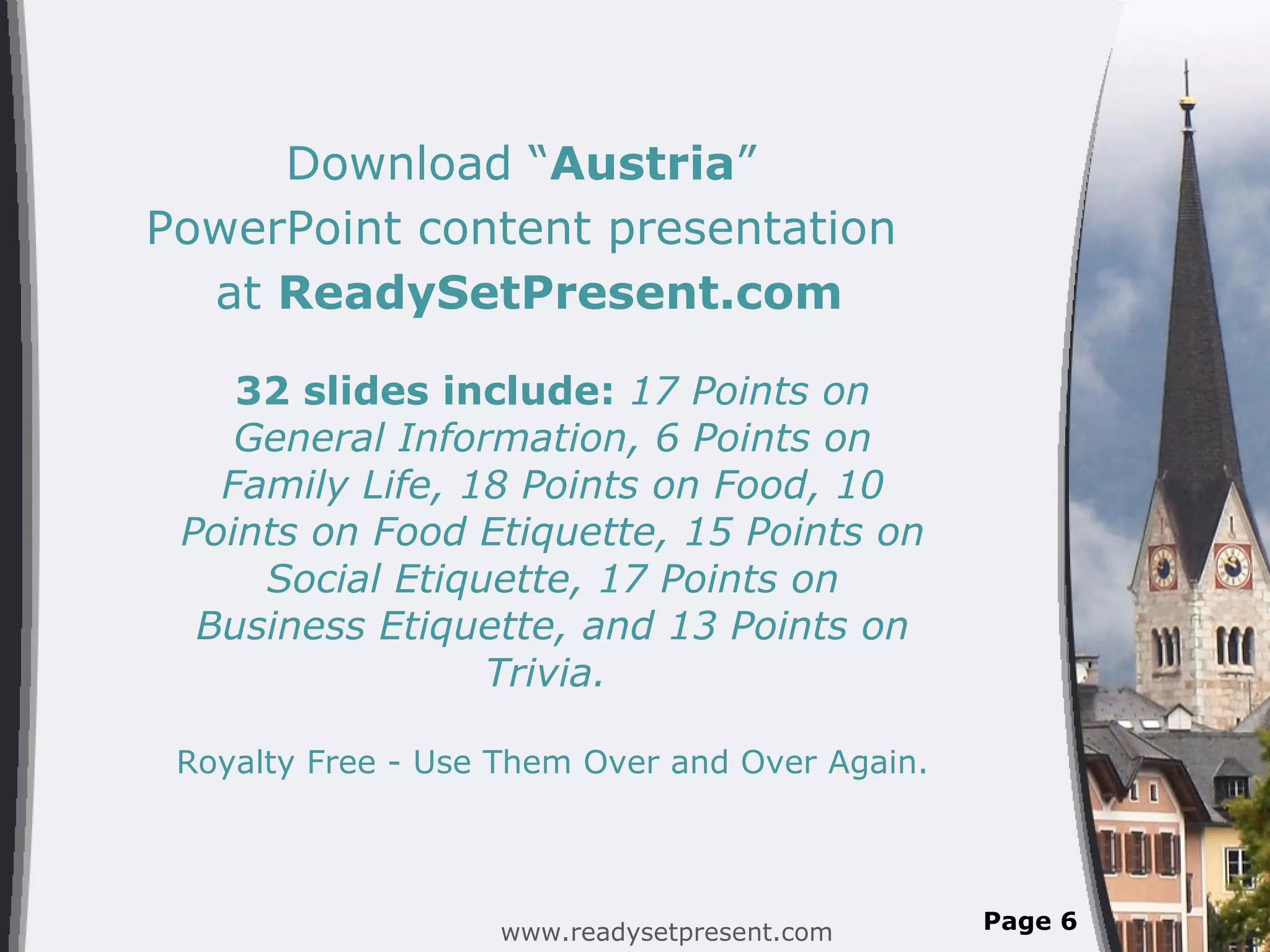 Download “ Austria ” PowerPoint content presentation at ReadySetPresent.com 32 slides include: 17 Points on General Information, 6 Points on Family Life, 18 Points on Food, 10 Points on Food Etiquette, 15 Points on Social Etiquette, 17 Points on Business Etiquette, and 13 Points on Trivia. Royalty Free - Use Them Over and Over Again. www.readysetpresent.com Page