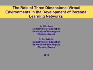 The Role of Three Dimensional Virtual
Environments in the Development of Personal
Learning Networks
A. Nikolaou
Department of Education
University of the Aegean
Rhodes, Greece
C. Tsolakidis
Department of Education
University of the Aegean
Rhodes, Greece
2013
 
