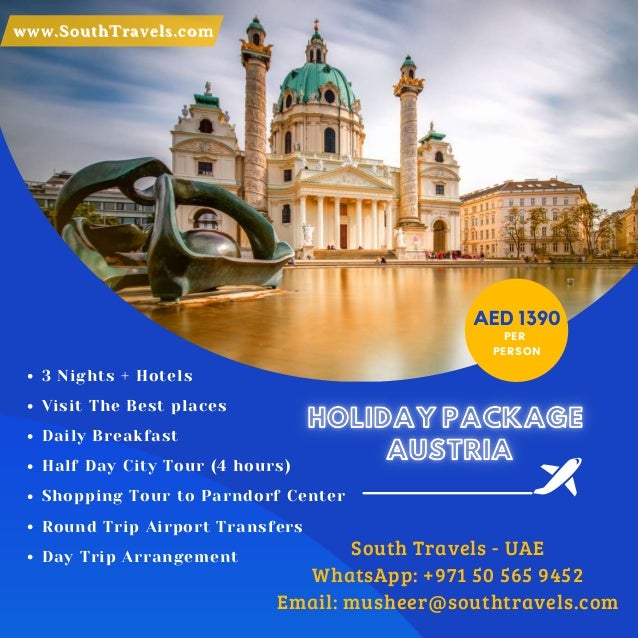 www.SouthTravels.com
www.SouthTravels.com
AED 1390
PER
PERSON
3 Nights + Hotels
Visit The Best places
Daily Breakfast
Half Day City Tour (4 hours)
Shopping Tour to Parndorf Center
Round Trip Airport Transfers
Day Trip Arrangement
HOLIDAY PACKAGE
AUSTRIA
HOLIDAY PACKAGE
AUSTRIA
South Travels - UAE
WhatsApp: +971 50 565 9452
Email: musheer@southtravels.com
 
