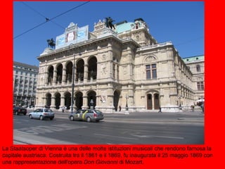 La Staatsoper di Vienna è una delle molte istituzioni musicali che rendono famosa la
capitale austriaca. Costruita tra il 1861 e il 1869, fu inaugurata il 25 maggio 1869 con
una rappresentazione dell'opera Don Giovanni di Mozart.
 