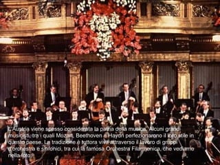 L'Austria viene spesso considerata la patria della musica. Alcuni grandi
musicisti, tra i quali Mozart, Beethoven e Haydn perfezionarono il loro stile in
questo paese. La tradizione è tuttora viva attraverso il lavoro di gruppi
d'orchestra e sinfonici, tra cui la famosa Orchestra Filarmonica, che vediamo
nella foto.
 
