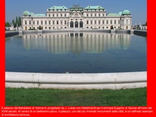 Il palazzo del Belvedere di Vienna fu progettato da J. Lukas von Hildebrandt per il principe Eugenio di Savoia all'inizio del
XVIII secolo. Al centro di un bellissimo parco, il palazzo, uno dei più rinomati monumenti della città, è un raffinato esempio
di architettura barocca.
 